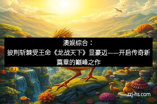 澳娱综合：披荆斩棘受王命《龙战天下》显豪迈——开启传奇新篇章的巅峰之作