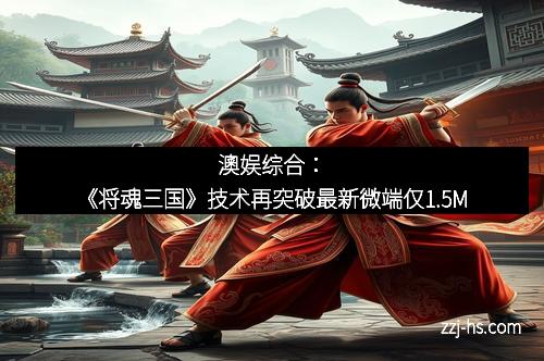 澳娱综合：《将魂三国》技术再突破最新微端仅1.5M